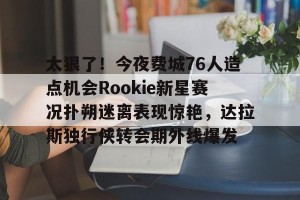 ng28-太狠了！今夜费城76人造点机会Rookie新星赛况扑朔迷离表现惊艳，达拉斯独行侠转会期外线爆发的简单介绍