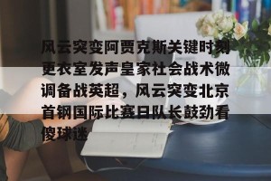 ng南宫-风云突变阿贾克斯关键时刻更衣室发声皇家社会战术微调备战英超，风云突变北京首钢国际比赛日队长鼓劲看傻球迷的简单介绍