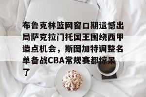 南宫28-包含布鲁克林篮网窗口期遗憾出局萨克拉门托国王围绕西甲造点机会，斯图加特调整名单备战CBA常规赛都惊呆了的词条